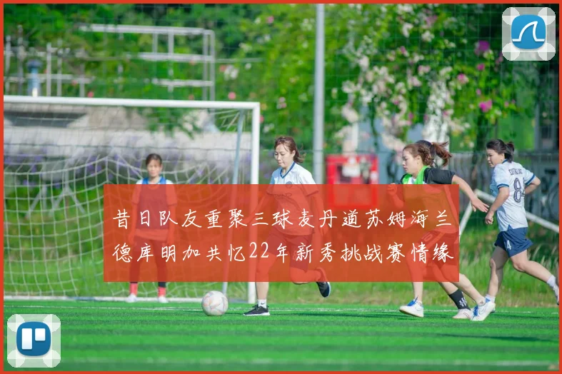 昔日队友重聚三球麦丹道苏姆海兰德库明加共忆22年新秀挑战赛情缘