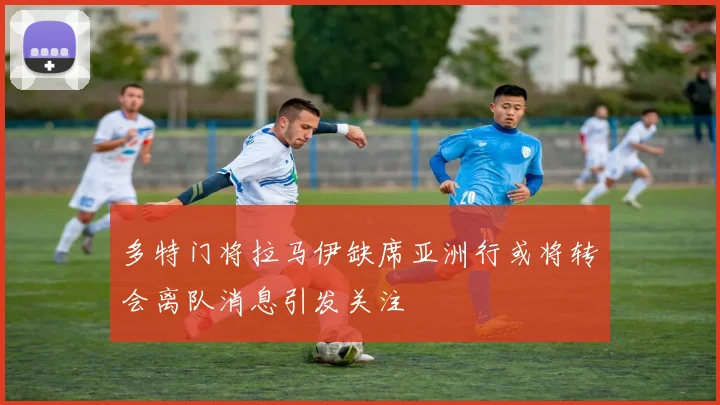 多特门将拉马伊缺席亚洲行或将转会离队消息引发关注