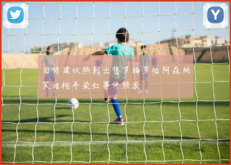 旧将建议热刺出售罗梅罗给阿森纳笑话枪手染红事件频发