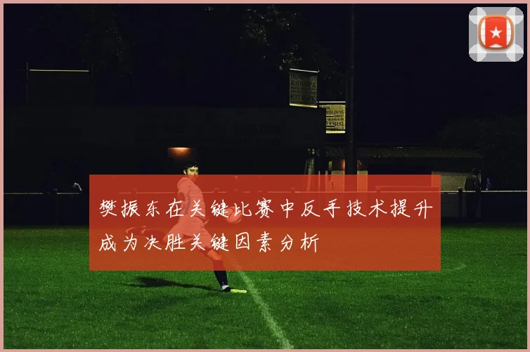 樊振东在关键比赛中反手技术提升成为决胜关键因素分析