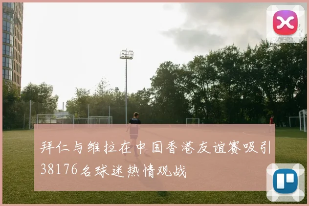 拜仁与维拉在中国香港友谊赛吸引38176名球迷热情观战
