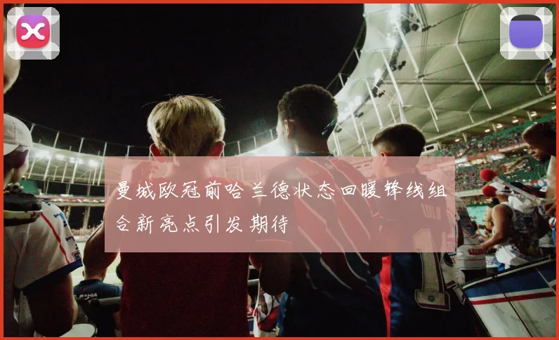 曼城欧冠前哈兰德状态回暖锋线组合新亮点引发期待