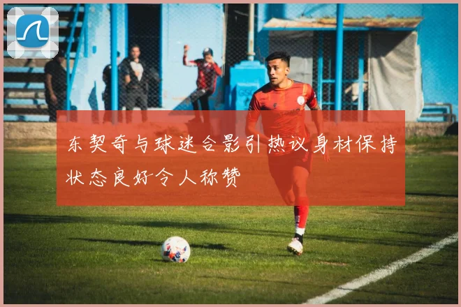 东契奇与球迷合影引热议身材保持状态良好令人称赞