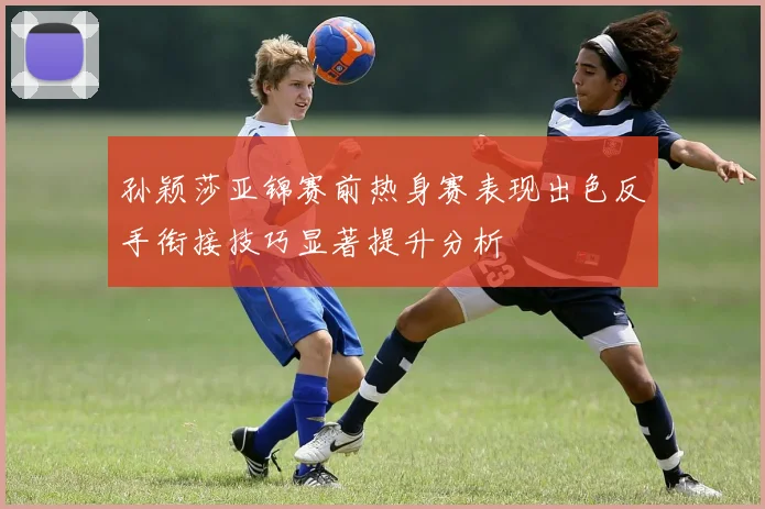 孙颖莎亚锦赛前热身赛表现出色反手衔接技巧显著提升分析