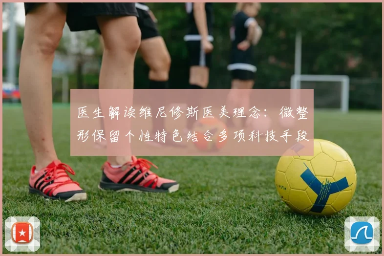 医生解读维尼修斯医美理念：微整形保留个性特色结合多项科技手段