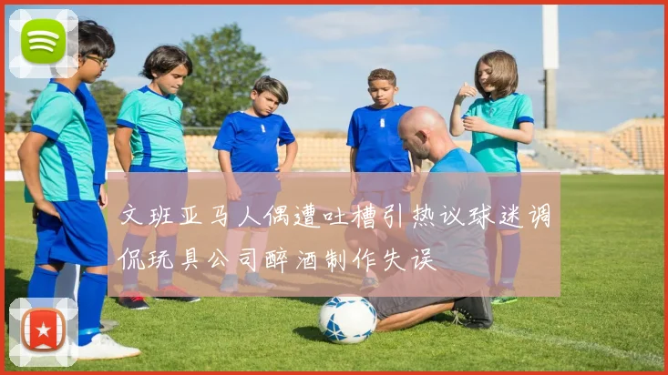 文班亚马人偶遭吐槽引热议球迷调侃玩具公司醉酒制作失误